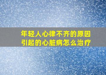 年轻人心律不齐的原因引起的心脏病怎么治疗