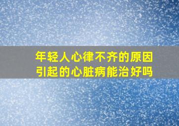 年轻人心律不齐的原因引起的心脏病能治好吗