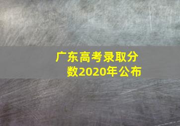 广东高考录取分数2020年公布