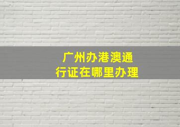 广州办港澳通行证在哪里办理