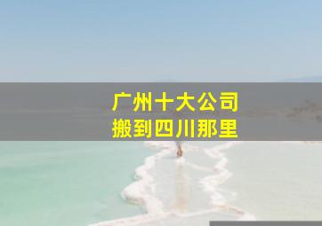 广州十大公司搬到四川那里