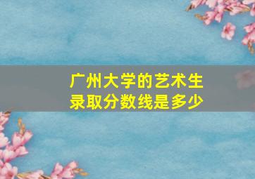 广州大学的艺术生录取分数线是多少