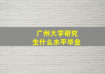 广州大学研究生什么水平毕业