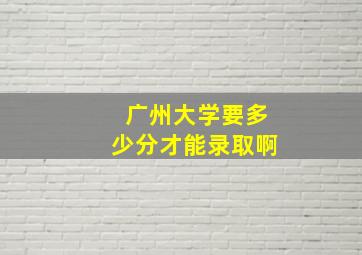 广州大学要多少分才能录取啊