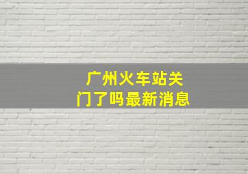 广州火车站关门了吗最新消息