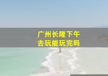 广州长隆下午去玩能玩完吗