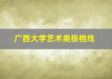 广西大学艺术类投档线