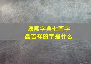 康熙字典七画字最吉祥的字是什么