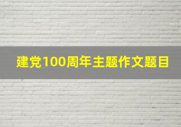 建党100周年主题作文题目