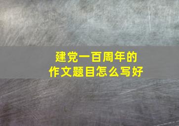 建党一百周年的作文题目怎么写好