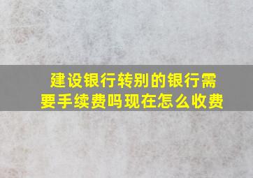 建设银行转别的银行需要手续费吗现在怎么收费