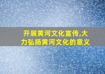 开展黄河文化宣传,大力弘扬黄河文化的意义