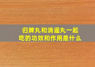 归脾丸和消遥丸一起吃的功效和作用是什么