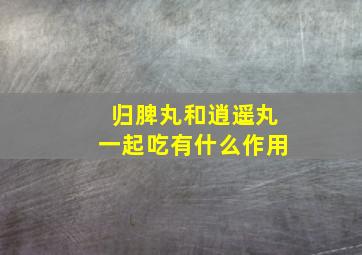 归脾丸和逍遥丸一起吃有什么作用