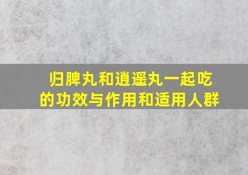 归脾丸和逍遥丸一起吃的功效与作用和适用人群