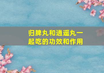 归脾丸和逍遥丸一起吃的功效和作用