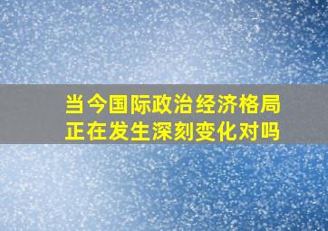 当今国际政治经济格局正在发生深刻变化对吗