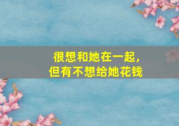 很想和她在一起,但有不想给她花钱