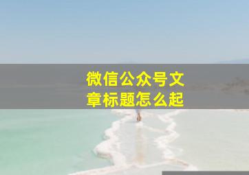 微信公众号文章标题怎么起