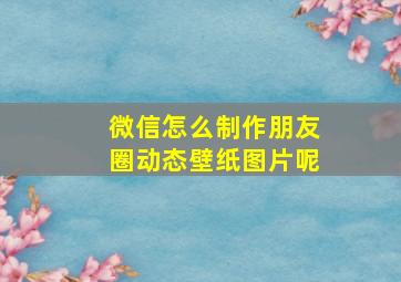 微信怎么制作朋友圈动态壁纸图片呢