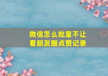 微信怎么批量不让看朋友圈点赞记录