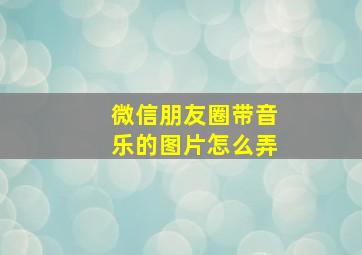 微信朋友圈带音乐的图片怎么弄