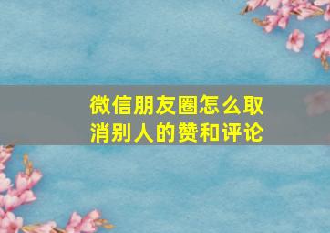 微信朋友圈怎么取消别人的赞和评论