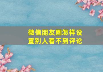 微信朋友圈怎样设置别人看不到评论