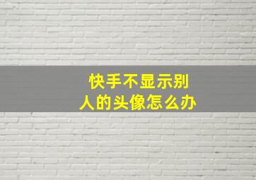 快手不显示别人的头像怎么办