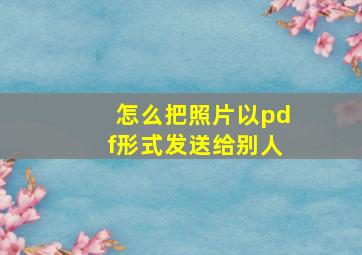 怎么把照片以pdf形式发送给别人