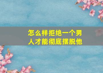 怎么样拒绝一个男人才能彻底摆脱他