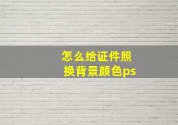 怎么给证件照换背景颜色ps