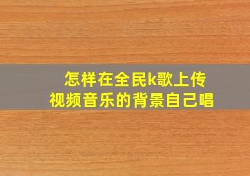 怎样在全民k歌上传视频音乐的背景自己唱