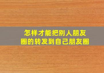 怎样才能把别人朋友圈的转发到自己朋友圈