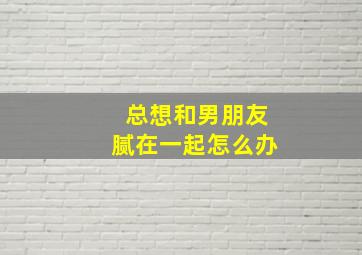 总想和男朋友腻在一起怎么办