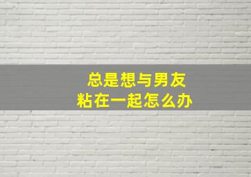 总是想与男友粘在一起怎么办