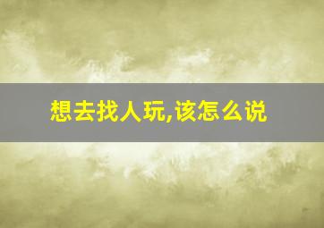 想去找人玩,该怎么说