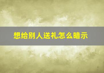 想给别人送礼怎么暗示