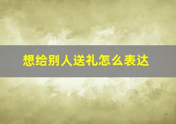 想给别人送礼怎么表达