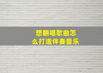 想翻唱歌曲怎么打造伴奏音乐