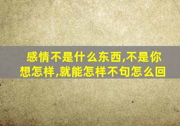 感情不是什么东西,不是你想怎样,就能怎样不句怎么回