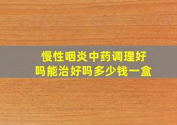 慢性咽炎中药调理好吗能治好吗多少钱一盒