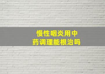 慢性咽炎用中药调理能根治吗