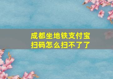 成都坐地铁支付宝扫码怎么扫不了了