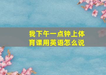 我下午一点钟上体育课用英语怎么说