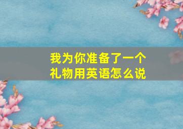 我为你准备了一个礼物用英语怎么说