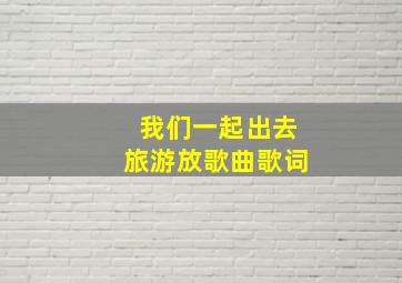 我们一起出去旅游放歌曲歌词