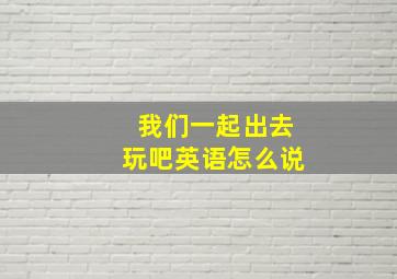 我们一起出去玩吧英语怎么说