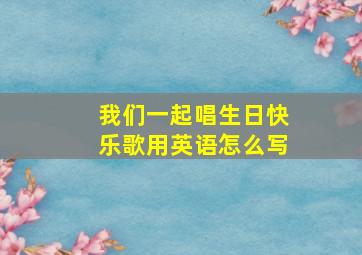 我们一起唱生日快乐歌用英语怎么写