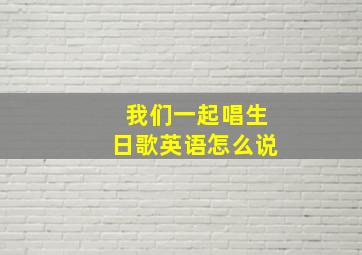 我们一起唱生日歌英语怎么说